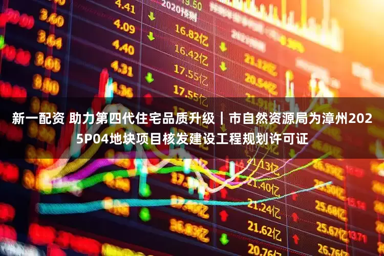 新一配资 助力第四代住宅品质升级｜市自然资源局为漳州2025P04地块项目核发建设工程规划许可证