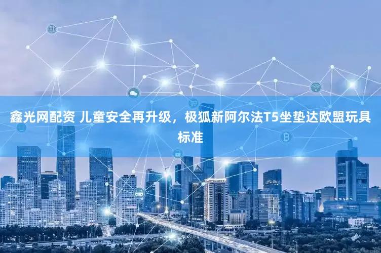 鑫光网配资 儿童安全再升级，极狐新阿尔法T5坐垫达欧盟玩具标准