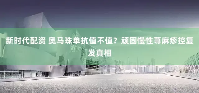 新时代配资 奥马珠单抗值不值？顽固慢性荨麻疹控复发真相