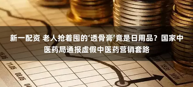 新一配资 老人抢着囤的‘透骨膏’竟是日用品？国家中医药局通报虚假中医药营销套路