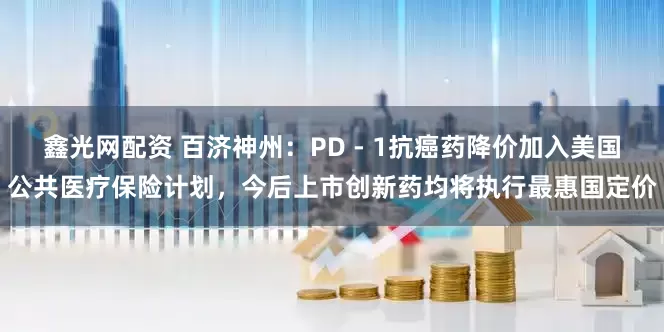 鑫光网配资 百济神州：PD - 1抗癌药降价加入美国公共医疗保险计划，今后上市创新药均将执行最惠国定价