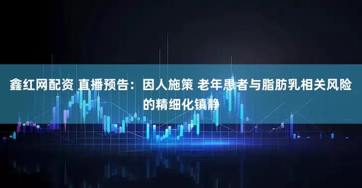 鑫红网配资 直播预告：因人施策 老年患者与脂肪乳相关风险的精细化镇静