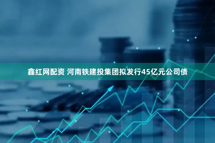 鑫红网配资 河南铁建投集团拟发行45亿元公司债
